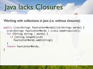 Java lacks Closures
    Working with collections in Java (i.e. without closures):
	   public List<String> fourLetterWords(List<String> words) {
	   	 List<String> fourLetterWords = Lists.newArrayList();
	   	 for (String string : words) {
	   	 	 if (string.length()==4)
	   	 	 	 fourLetterWords.add(string);
	   	 }
	   	 return fourLetterWords;
	   }
 