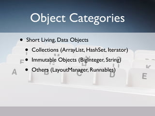 Object Categories
•   Short Living, Data Objects
    •   Collections (ArrayList, HashSet, Iterator)
    •   Immutable Objects (BigInteger, String)
    •   Others (LayoutManager, Runnables)
 
