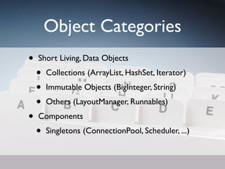 Object Categories
•   Short Living, Data Objects
    •   Collections (ArrayList, HashSet, Iterator)
    •   Immutable Objects (BigInteger, String)
    •   Others (LayoutManager, Runnables)
•   Components
    •   Singletons (ConnectionPool, Scheduler, ...)
 