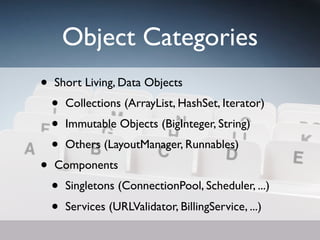 Object Categories
•   Short Living, Data Objects
    •   Collections (ArrayList, HashSet, Iterator)
    •   Immutable Objects (BigInteger, String)
    •   Others (LayoutManager, Runnables)
•   Components
    •   Singletons (ConnectionPool, Scheduler, ...)
    •   Services (URLValidator, BillingService, ...)
 