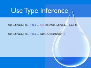 Use Type Inference
Map<String,Foo> foos = new HashMap<String, Foo>();


Map<String,Foo> foos = Maps.newHashMap();
 