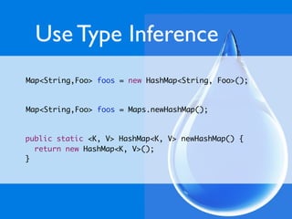 Use Type Inference
Map<String,Foo> foos = new HashMap<String, Foo>();


Map<String,Foo> foos = Maps.newHashMap();


public static <K, V> HashMap<K, V> newHashMap() {
  return new HashMap<K, V>();
}
 