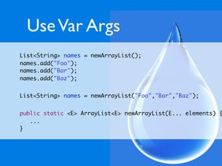 Use Var Args
List<String> names = newArrayList();
names.add("Foo");
names.add("Bar");
names.add("Baz");


List<String> names = newArrayList("Foo","Bar","Baz");


public static <E> ArrayList<E> newArrayList(E... elements) {
   ...
}
 