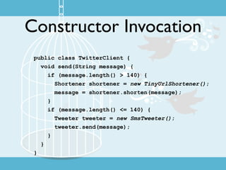 Constructor Invocation
 public class TwitterClient {
   void send(String message) {
     if (message.length() > 140) {
       Shortener shortener = new TinyUrlShortener();
       message = shortener.shorten(message);
     }
     if (message.length() <= 140) {
       Tweeter tweeter = new SmsTweeter();
       tweeter.send(message);
     }
   }
 }
 