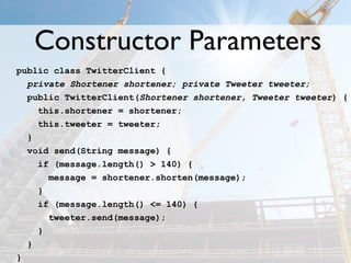 Constructor Parameters
public class TwitterClient {
  private Shortener shortener; private Tweeter tweeter;
  public TwitterClient(Shortener shortener, Tweeter tweeter) {
    this.shortener = shortener;
    this.tweeter = tweeter;
  }
  void send(String message) {
    if (message.length() > 140) {
      message = shortener.shorten(message);
    }
    if (message.length() <= 140) {
      tweeter.send(message);
    }
  }
}
 