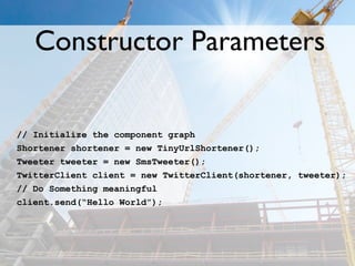 Constructor Parameters

// Initialize the component graph
Shortener shortener = new TinyUrlShortener();
Tweeter tweeter = new SmsTweeter();
TwitterClient client = new TwitterClient(shortener, tweeter);
// Do Something meaningful
client.send(“Hello World”);
 