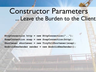 Constructor Parameters
       ... Leave the Burden to the Client

HttpConnection http = new   HttpConnection(“..”);
SoapConnection soap = new   SoapConnection(http);
Shortener shortener = new   TinyUrlShortener(soap);
AndroidSmsSender sender =   new AndroidSmsSender();
 