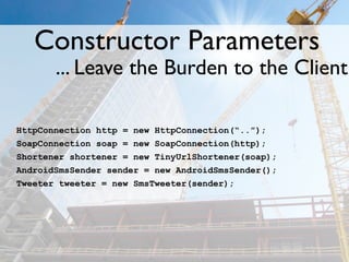 Constructor Parameters
       ... Leave the Burden to the Client

HttpConnection http = new HttpConnection(“..”);
SoapConnection soap = new SoapConnection(http);
Shortener shortener = new TinyUrlShortener(soap);
AndroidSmsSender sender = new AndroidSmsSender();
Tweeter tweeter = new SmsTweeter(sender);
 