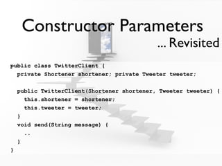 Constructor Parameters
                                             ... Revisited
public class TwitterClient {
  private Shortener shortener; private Tweeter tweeter;


    public TwitterClient(Shortener shortener, Tweeter tweeter) {
      this.shortener = shortener;
      this.tweeter = tweeter;
    }
    void send(String message) {
      ..
    }
}
 