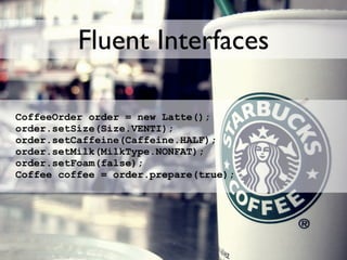Fluent Interfaces

CoffeeOrder order = new Latte();
order.setSize(Size.VENTI);
order.setCaffeine(Caffeine.HALF);
order.setMilk(MilkType.NONFAT);
order.setFoam(false);
Coffee coffee = order.prepare(true);
 