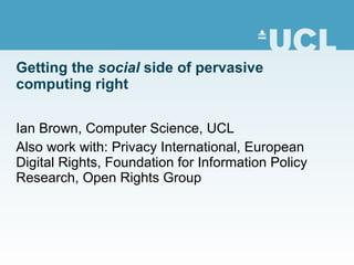 Getting the  social  side of pervasive computing right Ian Brown, Computer Science, UCL Also work with: Privacy International, European Digital Rights, Foundation for Information Policy Research, Open Rights Group 