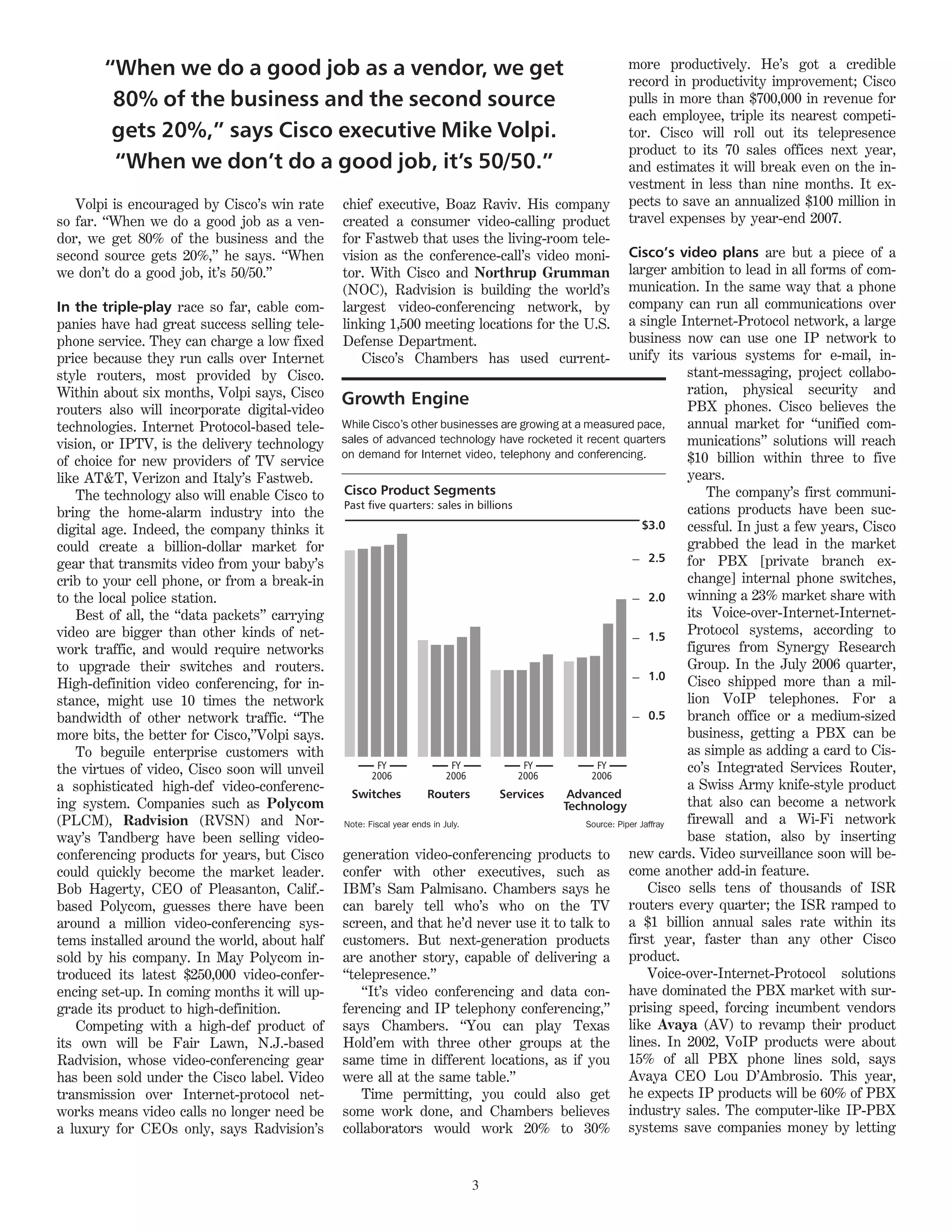 “When we do a good job as a vendor, we get                                                    more productively. He’s got a credible
                                                                                                     record in productivity improvement; Cisco
        80% of the business and the second source                                                    pulls in more than $700,000 in revenue for
                                                                                                     each employee, triple its nearest competi-
        gets 20%,” says Cisco executive Mike Volpi.                                                  tor. Cisco will roll out its telepresence
                                                                                                     product to its 70 sales offices next year,
        “When we don’t do a good job, it’s 50/50.”                                                   and estimates it will break even on the in-
                                                                                                     vestment in less than nine months. It ex-
   Volpi is encouraged by Cisco’s win rate     chief executive, Boaz Raviv. His company              pects to save an annualized $100 million in
so far. “When we do a good job as a ven-       created a consumer video-calling product              travel expenses by year-end 2007.
dor, we get 80% of the business and the        for Fastweb that uses the living-room tele-
second source gets 20%,” he says. “When        vision as the conference-call’s video moni-                Cisco’s video plans are but a piece of a
we don’t do a good job, it’s 50/50.”           tor. With Cisco and Northrup Grumman                       larger ambition to lead in all forms of com-
                                               (NOC), Radvision is building the world’s                   munication. In the same way that a phone
In the triple-play race so far, cable com-     largest video-conferencing network, by                     company can run all communications over
panies have had great success selling tele-    linking 1,500 meeting locations for the U.S.               a single Internet-Protocol network, a large
phone service. They can charge a low fixed     Defense Department.                                        business now can use one IP network to
price because they run calls over Internet        Cisco’s Chambers has used current-                      unify its various systems for e-mail, in-
style routers, most provided by Cisco.                                                                               stant-messaging, project collabo-
Within about six months, Volpi says, Cisco                                                                           ration, physical security and
                                               Growth Engine                                                         PBX phones. Cisco believes the
routers also will incorporate digital-video
technologies. Internet Protocol-based tele-    While Cisco’s other businesses are growing at a measured pace,        annual market for “unified com-
vision, or IPTV, is the delivery technology    sales of advanced technology have rocketed it recent quarters         munications” solutions will reach
                                               on demand for Internet video, telephony and conferencing.             $10 billion within three to five
of choice for new providers of TV service
like AT&T, Verizon and Italy’s Fastweb.                                                                              years.
   The technology also will enable Cisco to    Cisco Product Segments                                                    The company’s first communi-
                                               Past five quarters: sales in billions                                 cations products have been suc-
bring the home-alarm industry into the
digital age. Indeed, the company thinks it                                                                   $3.0    cessful. In just a few years, Cisco
could create a billion-dollar market for                                                                             grabbed the lead in the market
                                                                                                               2.5   for PBX [private branch ex-
gear that transmits video from your baby’s
crib to your cell phone, or from a break-in                                                                          change] internal phone switches,
to the local police station.                                                                                   2.0   winning a 23% market share with
   Best of all, the “data packets” carrying                                                                          its Voice-over-Internet-Internet-
video are bigger than other kinds of net-                                                                      1.5
                                                                                                                     Protocol systems, according to
work traffic, and would require networks                                                                             figures from Synergy Research
to upgrade their switches and routers.                                                                               Group. In the July 2006 quarter,
                                                                                                               1.0   Cisco shipped more than a mil-
High-definition video conferencing, for in-
stance, might use 10 times the network                                                                               lion VoIP telephones. For a
bandwidth of other network traffic. “The                                                                       0.5   branch office or a medium-sized
more bits, the better for Cisco,”Volpi says.                                                                         business, getting a PBX can be
   To beguile enterprise customers with                                                                              as simple as adding a card to Cis-
the virtues of video, Cisco soon will unveil            FY                 FY         FY         FY                  co’s Integrated Services Router,
                                                      2006                2006       2006       2006
a sophisticated high-def video-conferenc-                                                                            a Swiss Army knife-style product
                                                 Switches           Routers       Services  Advanced
ing system. Companies such as Polycom                                                      Technology                that also can become a network
(PLCM), Radvision (RVSN) and Nor-              Note: Fiscal year ends in July.                 Source: Piper Jaffray firewall and a Wi-Fi network
way’s Tandberg have been selling video-                                                                              base station, also by inserting
conferencing products for years, but Cisco     generation video-conferencing products to new cards. Video surveillance soon will be-
could quickly become the market leader.        confer with other executives, such as come another add-in feature.
Bob Hagerty, CEO of Pleasanton, Calif.-        IBM’s Sam Palmisano. Chambers says he                           Cisco sells tens of thousands of ISR
based Polycom, guesses there have been         can barely tell who’s who on the TV routers every quarter; the ISR ramped to
around a million video-conferencing sys-       screen, and that he’d never use it to talk to a $1 billion annual sales rate within its
tems installed around the world, about half    customers. But next-generation products first year, faster than any other Cisco
sold by his company. In May Polycom in-        are another story, capable of delivering a product.
troduced its latest $250,000 video-confer-     “telepresence.”                                                 Voice-over-Internet-Protocol solutions
encing set-up. In coming months it will up-        “It’s video conferencing and data con- have dominated the PBX market with sur-
grade its product to high-definition.          ferencing and IP telephony conferencing,” prising speed, forcing incumbent vendors
   Competing with a high-def product of        says Chambers. “You can play Texas like Avaya (AV) to revamp their product
its own will be Fair Lawn, N.J.-based          Hold’em with three other groups at the lines. In 2002, VoIP products were about
Radvision, whose video-conferencing gear       same time in different locations, as if you 15% of all PBX phone lines sold, says
has been sold under the Cisco label. Video     were all at the same table.”                               Avaya CEO Lou D’Ambrosio. This year,
transmission over Internet-protocol net-           Time permitting, you could also get he expects IP products will be 60% of PBX
works means video calls no longer need be      some work done, and Chambers believes industry sales. The computer-like IP-PBX
a luxury for CEOs only, says Radvision’s       collaborators would work 20% to 30% systems save companies money by letting


                                                                       3
 