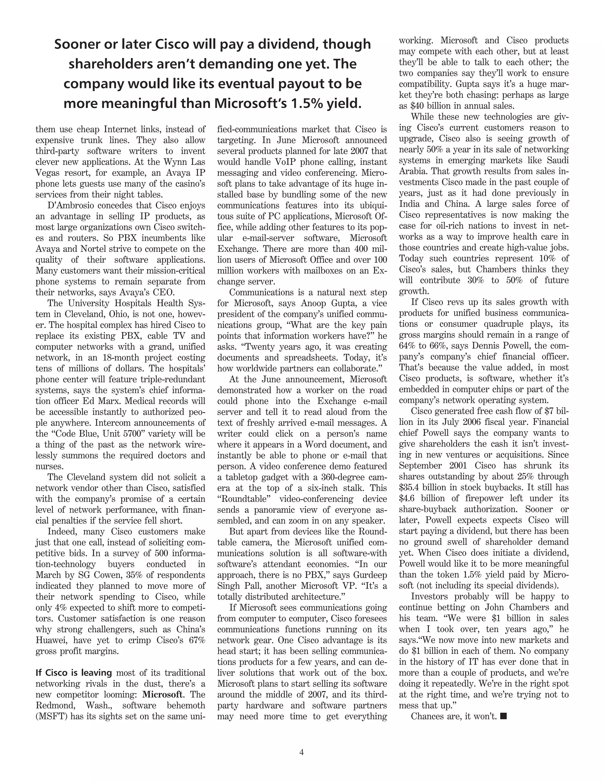 working. Microsoft and Cisco products
     Sooner or later Cisco will pay a dividend, though                                           may compete with each other, but at least
       shareholders aren’t demanding one yet. The                                                they’ll be able to talk to each other; the
                                                                                                 two companies say they’ll work to ensure
      company would like its eventual payout to be                                               compatibility. Gupta says it’s a huge mar-
                                                                                                 ket they’re both chasing: perhaps as large
      more meaningful than Microsoft’s 1.5% yield.                                               as $40 billion in annual sales.
                                                                                                     While these new technologies are giv-
them use cheap Internet links, instead of        fied-communications market that Cisco is        ing Cisco’s current customers reason to
expensive trunk lines. They also allow           targeting. In June Microsoft announced          upgrade, Cisco also is seeing growth of
third-party software writers to invent           several products planned for late 2007 that     nearly 50% a year in its sale of networking
clever new applications. At the Wynn Las         would handle VoIP phone calling, instant        systems in emerging markets like Saudi
Vegas resort, for example, an Avaya IP           messaging and video conferencing. Micro-        Arabia. That growth results from sales in-
phone lets guests use many of the casino’s       soft plans to take advantage of its huge in-    vestments Cisco made in the past couple of
services from their night tables.                stalled base by bundling some of the new        years, just as it had done previously in
   D’Ambrosio concedes that Cisco enjoys         communications features into its ubiqui-        India and China. A large sales force of
an advantage in selling IP products, as          tous suite of PC applications, Microsoft Of-    Cisco representatives is now making the
most large organizations own Cisco switch-       fice, while adding other features to its pop-   case for oil-rich nations to invest in net-
es and routers. So PBX incumbents like           ular e-mail-server software, Microsoft          works as a way to improve health care in
Avaya and Nortel strive to compete on the        Exchange. There are more than 400 mil-          those countries and create high-value jobs.
quality of their software applications.          lion users of Microsoft Office and over 100     Today such countries represent 10% of
Many customers want their mission-critical       million workers with mailboxes on an Ex-        Cisco’s sales, but Chambers thinks they
phone systems to remain separate from            change server.                                  will contribute 30% to 50% of future
their networks, says Avaya’s CEO.                    Communications is a natural next step       growth.
   The University Hospitals Health Sys-          for Microsoft, says Anoop Gupta, a vice             If Cisco revs up its sales growth with
tem in Cleveland, Ohio, is not one, howev-       president of the company’s unified commu-       products for unified business communica-
er. The hospital complex has hired Cisco to      nications group, “What are the key pain         tions or consumer quadruple plays, its
replace its existing PBX, cable TV and           points that information workers have?” he       gross margins should remain in a range of
computer networks with a grand, unified          asks. “Twenty years ago, it was creating        64% to 66%, says Dennis Powell, the com-
network, in an 18-month project costing          documents and spreadsheets. Today, it’s         pany’s company’s chief financial officer.
tens of millions of dollars. The hospitals’      how worldwide partners can collaborate.”        That’s because the value added, in most
phone center will feature triple-redundant           At the June announcement, Microsoft         Cisco products, is software, whether it’s
systems, says the system’s chief informa-        demonstrated how a worker on the road           embedded in computer chips or part of the
tion officer Ed Marx. Medical records will       could phone into the Exchange e-mail            company’s network operating system.
be accessible instantly to authorized peo-       server and tell it to read aloud from the           Cisco generated free cash flow of $7 bil-
ple anywhere. Intercom announcements of          text of freshly arrived e-mail messages. A      lion in its July 2006 fiscal year. Financial
the “Code Blue, Unit 5700” variety will be       writer could click on a person’s name           chief Powell says the company wants to
a thing of the past as the network wire-         where it appears in a Word document, and        give shareholders the cash it isn’t invest-
lessly summons the required doctors and          instantly be able to phone or e-mail that       ing in new ventures or acquisitions. Since
nurses.                                          person. A video conference demo featured        September 2001 Cisco has shrunk its
   The Cleveland system did not solicit a        a tabletop gadget with a 360-degree cam-        shares outstanding by about 25% through
network vendor other than Cisco, satisfied       era at the top of a six-inch stalk. This        $35.4 billion in stock buybacks. It still has
with the company’s promise of a certain          “Roundtable” video-conferencing device          $4.6 billion of firepower left under its
level of network performance, with finan-        sends a panoramic view of everyone as-          share-buyback authorization. Sooner or
cial penalties if the service fell short.        sembled, and can zoom in on any speaker.        later, Powell expects expects Cisco will
   Indeed, many Cisco customers make                 But apart from devices like the Round-      start paying a dividend, but there has been
just that one call, instead of soliciting com-   table camera, the Microsoft unified com-        no ground swell of shareholder demand
petitive bids. In a survey of 500 informa-       munications solution is all software-with       yet. When Cisco does initiate a dividend,
tion-technology buyers conducted in              software’s attendant economies. “In our         Powell would like it to be more meaningful
March by SG Cowen, 35% of respondents            approach, there is no PBX,” says Gurdeep        than the token 1.5% yield paid by Micro-
indicated they planned to move more of           Singh Pall, another Microsoft VP. “It’s a       soft (not including its special dividends).
their network spending to Cisco, while           totally distributed architecture.”                  Investors probably will be happy to
only 4% expected to shift more to competi-           If Microsoft sees communications going      continue betting on John Chambers and
tors. Customer satisfaction is one reason        from computer to computer, Cisco foresees       his team. “We were $1 billion in sales
why strong challengers, such as China’s          communications functions running on its         when I took over, ten years ago,” he
Huawei, have yet to crimp Cisco’s 67%            network gear. One Cisco advantage is its        says.“We now move into new markets and
gross profit margins.                            head start; it has been selling communica-      do $1 billion in each of them. No company
                                                 tions products for a few years, and can de-     in the history of IT has ever done that in
If Cisco is leaving most of its traditional      liver solutions that work out of the box.       more than a couple of products, and we’re
networking rivals in the dust, there’s a         Microsoft plans to start selling its software   doing it repeatedly. We’re in the right spot
new competitor looming: Microsoft. The           around the middle of 2007, and its third-       at the right time, and we’re trying not to
Redmond, Wash., software behemoth                party hardware and software partners            mess that up.”
(MSFT) has its sights set on the same uni-       may need more time to get everything                Chances are, it won’t. n


                                                                      4
 