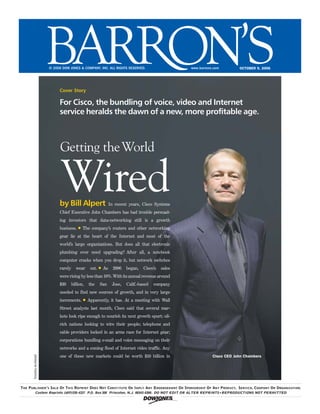 © 2006 DOW JONES & COMPANY, INC. ALL RIGHTS RESERVED.                    www.barrons.com        OCTOBER 9, 2006




                                Cover Story

                                For Cisco, the bundling of voice, video and Internet
                                service heralds the dawn of a new, more profitable age.



                                 Getting the World


                                 Wired
                                by Bill Alpert                  In recent years, Cisco Systems
                                Chief Executive John Chambers has had trouble persuad-
                                ing investors that data-networking still is a growth
                                business. § The company’s routers and other networking
                                gear lie at the heart of the Internet and most of the
                                world’s large organizations. But does all that electronic
                                plumbing ever need upgrading? After all, a notebook
                                computer cracks when you drop it, but network switches
                                rarely      wear    out. § As     2006   began,   Cisco’s   sales
                                were rising by less than 10%. With its annual revenue around
                                $30      billion,   the   San    Jose,   Calif.-based   company
                                needed to find new sources of growth, and in very large
                                increments. § Apparently, it has. At a meeting with Wall
                                Street analysts last month, Cisco said that several mar-
                                kets look ripe enough to nourish its next growth spurt: oil-
                                rich nations looking to wire their people; telephone and
                                cable providers locked in an arms race for Internet gear;
                                corporations bundling e-mail and voice messaging on their
                                networks and a coming flood of Internet video traffic. Any
                                one of these new markets could be worth $10 billion in                         Cisco CEO John Chambers
       Timothy Archibald




THE PUBLISHER ’ S SALE OF THIS REPRINT DOES NOT CONSTITUTE OR IMPLY ANY ENDORSEMENT OR SPONSORSHIP OF ANY PRODUCT, SERVICE, COMPANY OR ORGANIZATION.
            Custom Reprints (609)520-4331 P.O. Box 300 Princeton, N.J. 08543-0300. DO NOT EDIT OR ALTER REPRINTS ● REPRODUCTIONS NOT PERMITTED

                                                                                  !
 