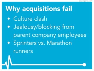 caseorganic.com
• Culture clash
• Jealousy/blocking from
parent company employees
• Sprinters vs. Marathon
runners
Why acquisitions fail
 