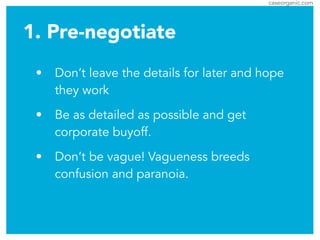 caseorganic.com
1. Pre-negotiate
• Don’t leave the details for later and hope
they work
• Be as detailed as possible and get
corporate buyoff.
• Don’t be vague! Vagueness breeds
confusion and paranoia.
 