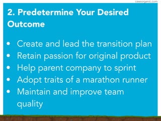 caseorganic.com
• Create and lead the transition plan
• Retain passion for original product
• Help parent company to sprint
• Adopt traits of a marathon runner
• Maintain and improve team
quality
2. Predetermine Your Desired
Outcome
 