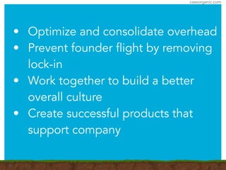 caseorganic.com
• Optimize and consolidate overhead
• Prevent founder flight by removing
lock-in
• Work together to build a better
overall culture
• Create successful products that
support company
 