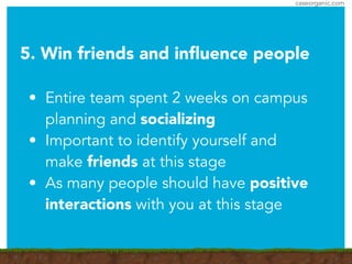 caseorganic.com
5. Win friends and inﬂuence people
!
• Entire team spent 2 weeks on campus
planning and socializing
• Important to identify yourself and
make friends at this stage
• As many people should have positive
interactions with you at this stage
 