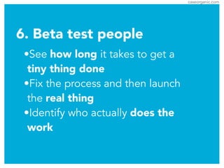 caseorganic.com
6. Beta test people
•See how long it takes to get a
tiny thing done
•Fix the process and then launch
the real thing
•Identify who actually does the
work
 