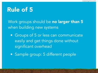 caseorganic.com
Rule of 5
Work groups should be no larger than 5
when building new systems
• Groups of 5 or less can communicate
easily and get things done without
significant overhead
• Sample group: 5 different people
 