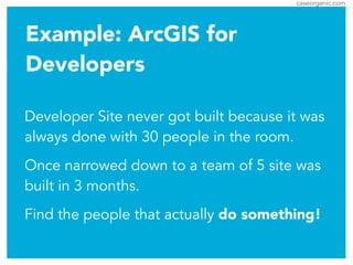 caseorganic.com
Example: ArcGIS for
Developers
Developer Site never got built because it was
always done with 30 people in the room.
Once narrowed down to a team of 5 site was
built in 3 months.
Find the people that actually do something!
 