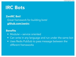 caseorganic.com
IRC Bots
ZenIRC Bot!
Great framework for building bots!
github.com/zenirc
!
Beneﬁts
• Modular – service oriented
• Can write in any language and run under the same bot
• Uses Redis PubSub to pass message between the
different frameworks
 