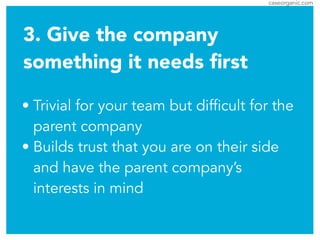 caseorganic.com
3. Give the company
something it needs ﬁrst
• Trivial for your team but difficult for the
parent company
• Builds trust that you are on their side
and have the parent company’s
interests in mind
 