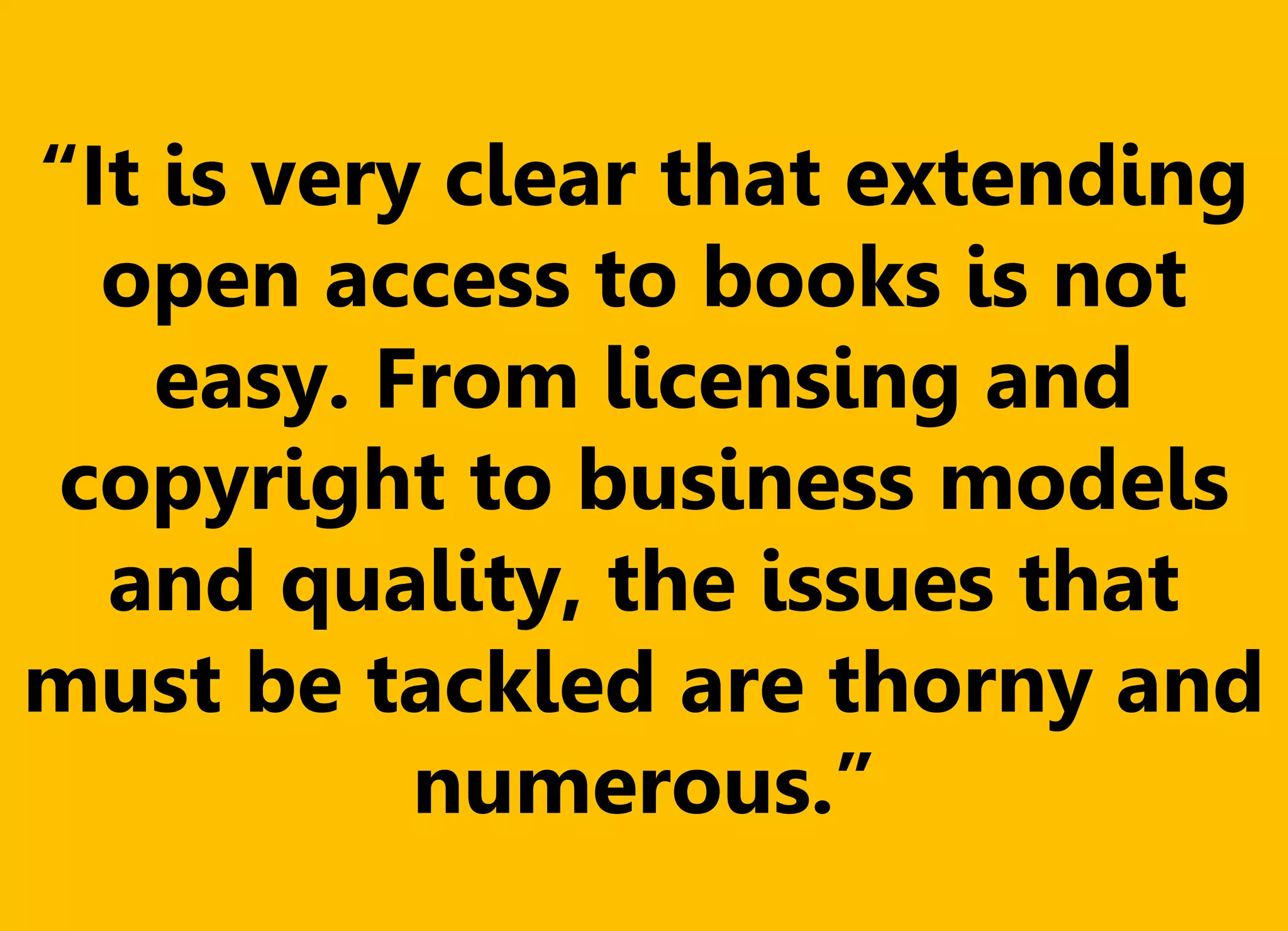 “It is very clear that extending
open access to books is not
easy. From licensing and
copyright to business models
and quality, the issues that
must be tackled are thorny and
numerous.”
 