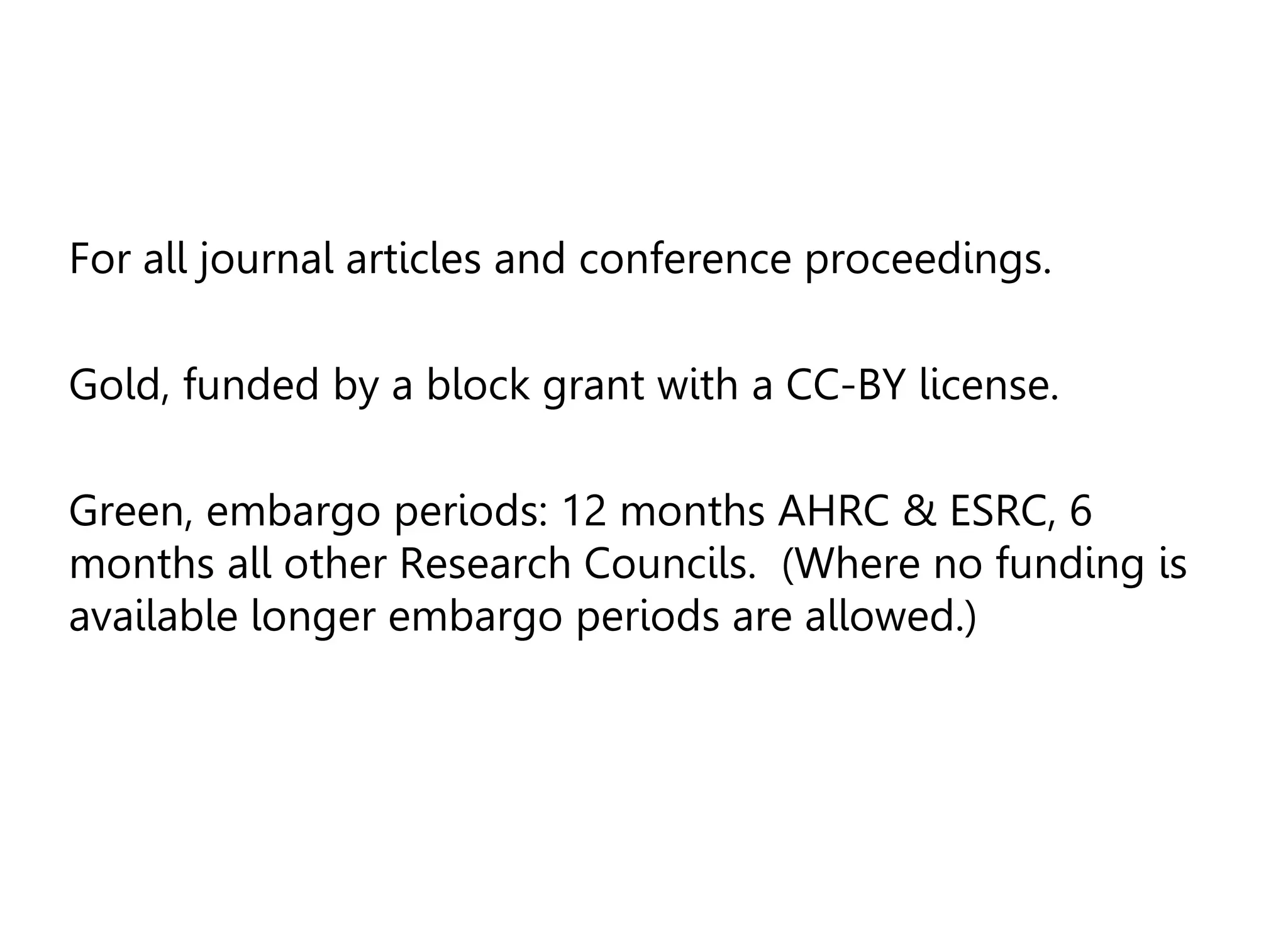 For all journal articles and conference proceedings.
Gold, funded by a block grant with a CC-BY license.
Green, embargo periods: 12 months AHRC & ESRC, 6
months all other Research Councils. (Where no funding is
available longer embargo periods are allowed.)
 