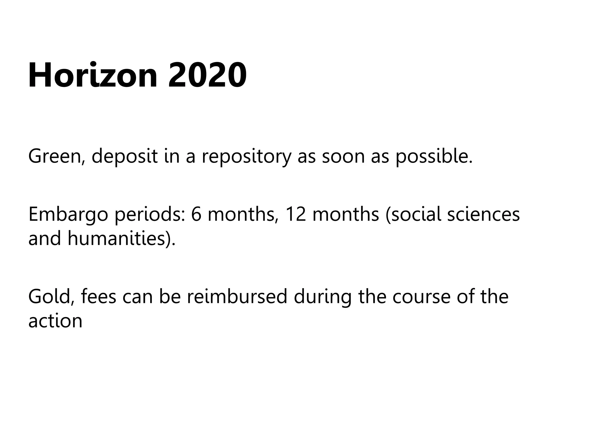 Horizon 2020
Green, deposit in a repository as soon as possible.
Embargo periods: 6 months, 12 months (social sciences
and humanities).
Gold, fees can be reimbursed during the course of the
action
 