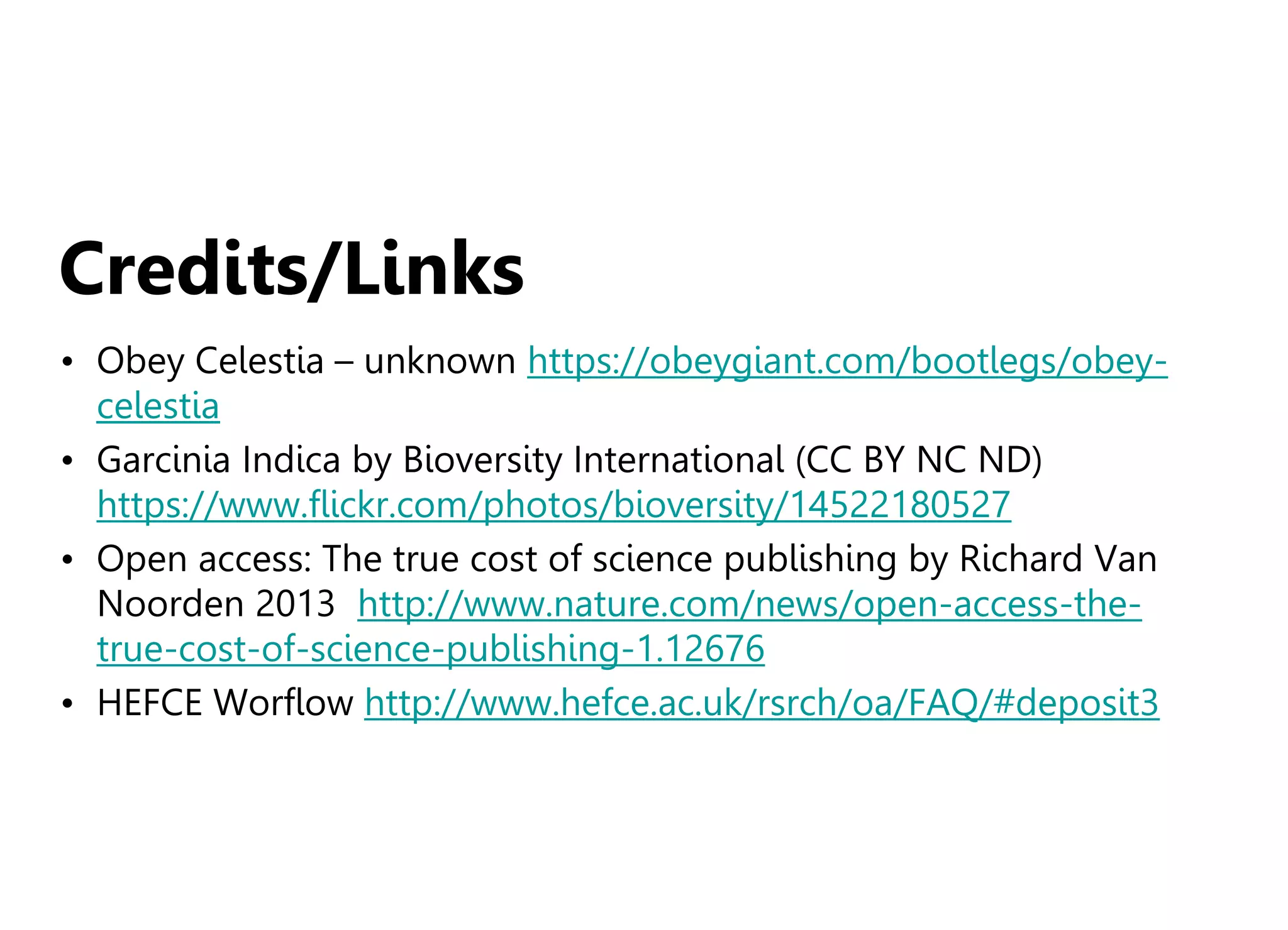 Credits/Links
• Obey Celestia – unknown https://obeygiant.com/bootlegs/obey-
celestia
• Garcinia Indica by Bioversity International (CC BY NC ND)
https://www.flickr.com/photos/bioversity/14522180527
• Open access: The true cost of science publishing by Richard Van
Noorden 2013 http://www.nature.com/news/open-access-the-
true-cost-of-science-publishing-1.12676
• HEFCE Worflow http://www.hefce.ac.uk/rsrch/oa/FAQ/#deposit3
 