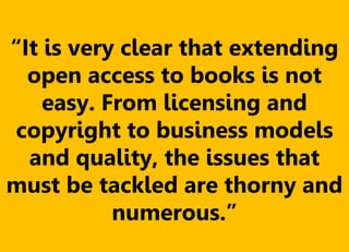 “It is very clear that extending
open access to books is not
easy. From licensing and
copyright to business models
and quality, the issues that
must be tackled are thorny and
numerous.”
 