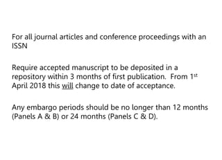 For all journal articles and conference proceedings with an
ISSN
Require accepted manuscript to be deposited in a
repository within 3 months of first publication. From 1st
April 2018 this will change to date of acceptance.
Any embargo periods should be no longer than 12 months
(Panels A & B) or 24 months (Panels C & D).
 