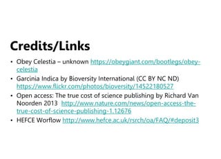 Credits/Links
• Obey Celestia – unknown https://obeygiant.com/bootlegs/obey-
celestia
• Garcinia Indica by Bioversity International (CC BY NC ND)
https://www.flickr.com/photos/bioversity/14522180527
• Open access: The true cost of science publishing by Richard Van
Noorden 2013 http://www.nature.com/news/open-access-the-
true-cost-of-science-publishing-1.12676
• HEFCE Worflow http://www.hefce.ac.uk/rsrch/oa/FAQ/#deposit3
 