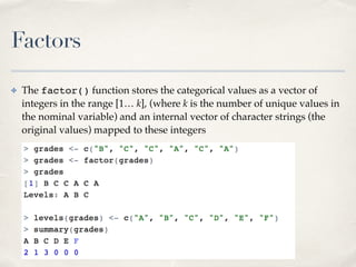 Factors
✤ The factor() function stores the categorical values as a vector of
integers in the range [1… k], (where k is the...
