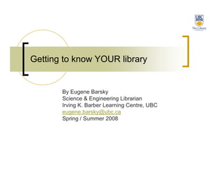 Getting to know YOUR library


       By Eugene Barsky
       Science & Engineering Librarian
       Irving K. Barber Learning Centre, UBC
       eugene.barsky@ubc.ca
       Spring / Summer 2008