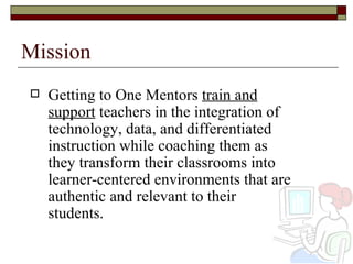 Mission Getting to One Mentors  train and support  teachers in the integration of technology, data, and differentiated instruction while coaching them as they transform their classrooms into learner-centered environments that are authentic and relevant to their students.  