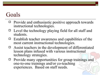 Goals Provide and enthusiastic positive approach towards instructional technologies. Level the technology playing field for all staff and students.  Establish teacher awareness and capabilities of the most current instructional technologies. Assist teachers in the development of differentiated lesson plans infused with various instructional technology strategies.  Provide many opportunities for group trainings and one-to-one trainings and/or co-teaching experiences.  Based on staff needs. 