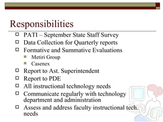 Responsibilities PATI – September State Staff Survey Data Collection for Quarterly reports Formative and Summative Evaluations Metiri Group Casenex Report to Ast. Superintendent Report to PDE All instructional technology needs  Communicate regularly with technology department and administration Assess and address faculty instructional tech. needs 