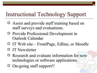 Instructional Technology Support Assist and provide staff training based on staff surveys and evaluations. Provide Professional Development in Outlook Calendar IT Web site – FrontPage, Edline, or Moodle IT Newsletter Research and evaluate information for new technologies or software applications.  On-going staff support!! 