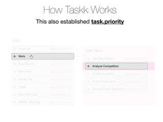 How Taskk Works
                  This also established task.priority


Lists

   Personal            list.position = 1
                                           List: Work
   Work
                                               File TPS Report        task.position = 1
   Side Project        list.position = 3
                                              Analyze Competition
   Education           list.position = 4
                                              Create Flowchart        task.position = 3
   Family Trip         list.position = 5
                                              Redo Presentation       task.position = 4
   Taxes               list.position = 6
                                              Change Email Signature task.position = 5
   Wife’s Birthday     list.position = 7

   Holiday Planning    list.position = 8
 