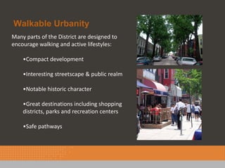 Walkable Urbanity
Many parts of the District are designed to
encourage walking and active lifestyles:

    •Compact development

    •Interesting streetscape & public realm

    •Notable historic character

    •Great destinations including shopping
    districts, parks and recreation centers

    •Safe pathways
 