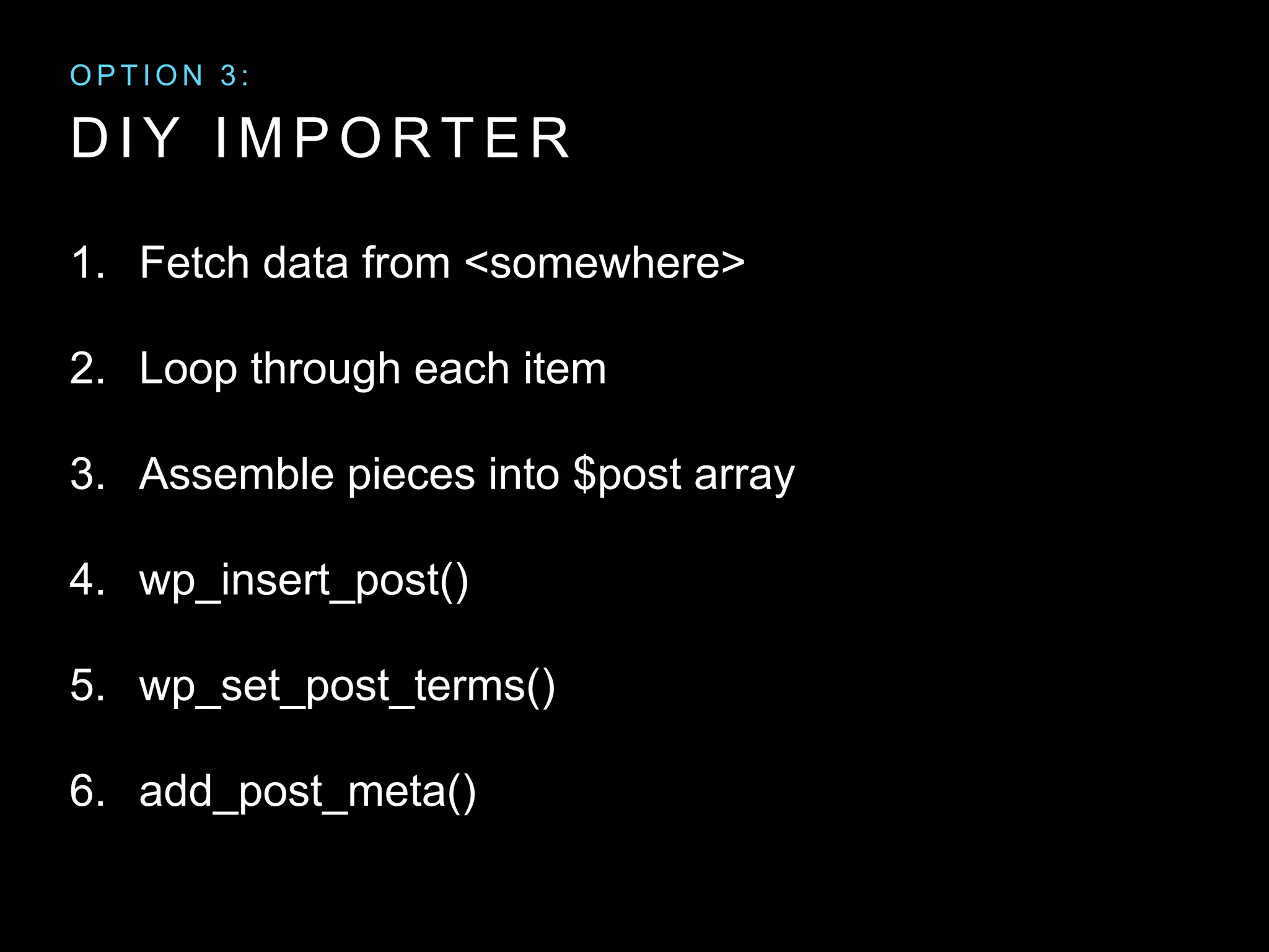 D I Y I M P O R T E R
1. Fetch data from <somewhere>
2. Loop through each item
3. Assemble pieces into $post array
4. wp_insert_post()
5. wp_set_post_terms()
6. add_post_meta()
O P T I O N 3 :
 