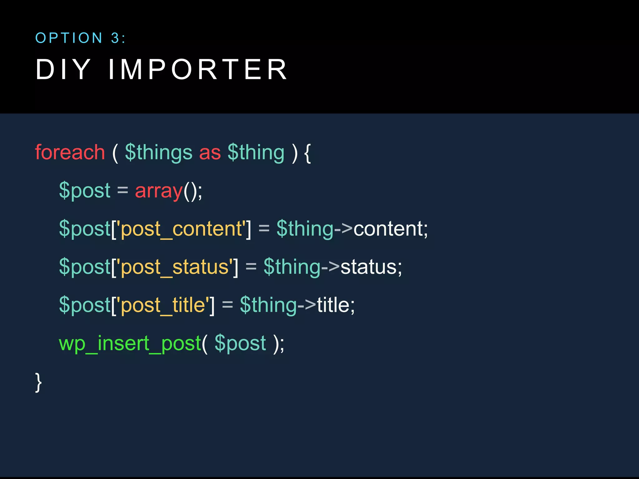 D I Y I M P O R T E R
foreach ( $things as $thing ) {
$post = array();
$post['post_content'] = $thing->content;
$post['post_status'] = $thing->status;
$post['post_title'] = $thing->title;
wp_insert_post( $post );
}
O P T I O N 3 :
 