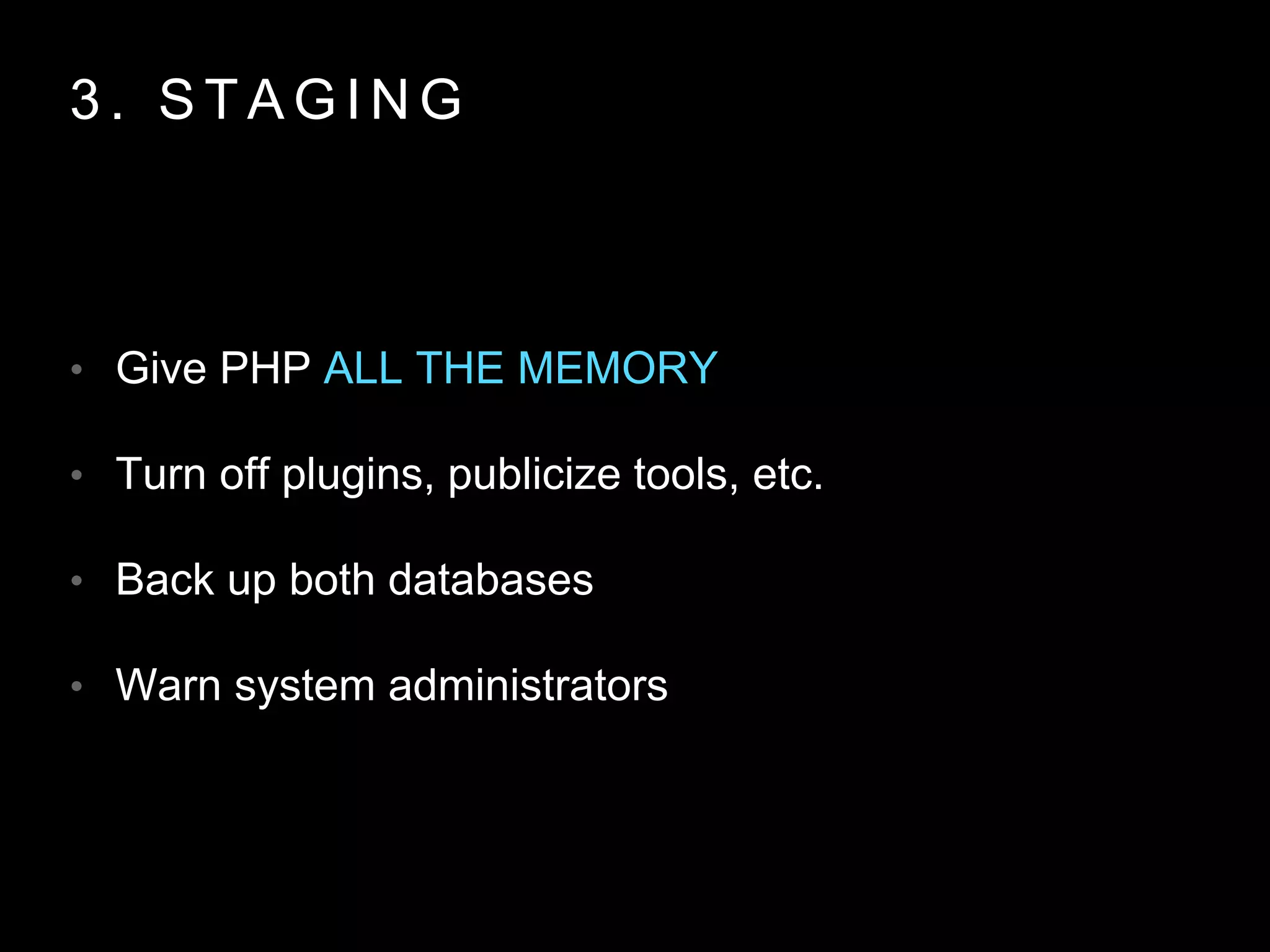 3 . S T A G I N G
• Give PHP ALL THE MEMORY
• Turn off plugins, publicize tools, etc.
• Back up both databases
• Warn system administrators
 