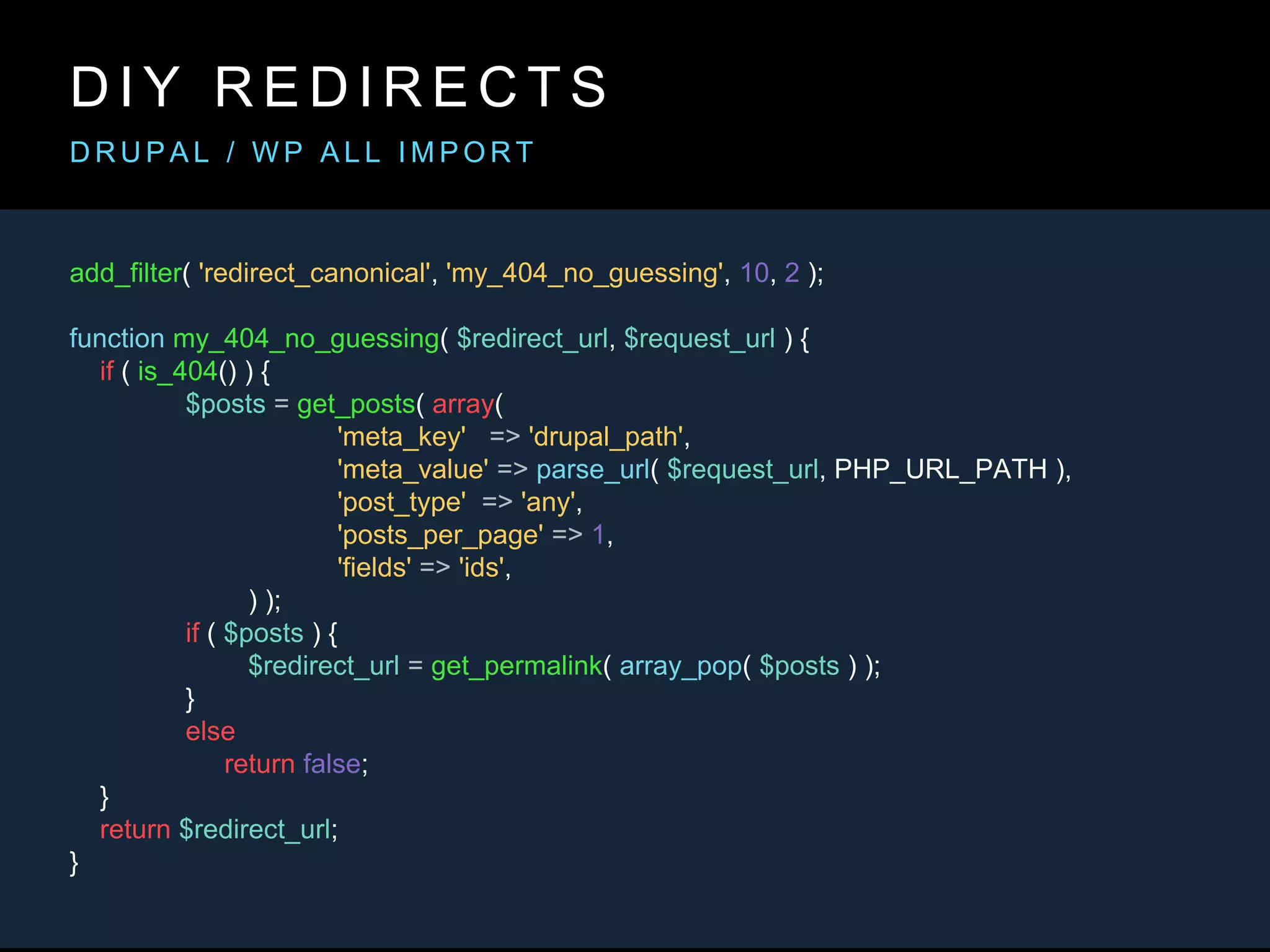 add_filter( 'redirect_canonical', 'my_404_no_guessing', 10, 2 );
function my_404_no_guessing( $redirect_url, $request_url ) {
if ( is_404() ) {
$posts = get_posts( array(
'meta_key' => 'drupal_path',
'meta_value' => parse_url( $request_url, PHP_URL_PATH ),
'post_type' => 'any',
'posts_per_page' => 1,
'fields' => 'ids',
) );
if ( $posts ) {
$redirect_url = get_permalink( array_pop( $posts ) );
}
else
return false;
}
return $redirect_url;
}
D I Y R E D I R E C T S
D R U P A L / W P A L L I M P O R T
 
