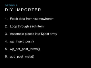 D I Y I M P O R T E R
1. Fetch data from <somewhere>
2. Loop through each item
3. Assemble pieces into $post array
4. wp_insert_post()
5. wp_set_post_terms()
6. add_post_meta()
O P T I O N 3 :
 