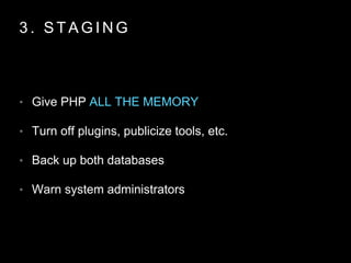 3 . S T A G I N G
• Give PHP ALL THE MEMORY
• Turn off plugins, publicize tools, etc.
• Back up both databases
• Warn system administrators
 