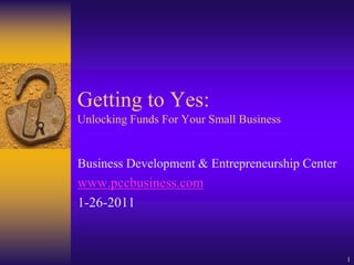 Getting to Yes:
Unlocking Funds For Your Small Business


Business Development & Entrepreneurship Center
www.pccbusiness.com
1-26-2011


                                                 1
 